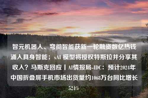 智元机器人、穹彻智能获新一轮融资数亿热钱涌入具身智能；xAI 模型将授权特斯拉并分享其收入？马斯克回应丨AI情报局-IDC：预计2024年中国折叠屏手机市场出货量约1068万台同比增长524%