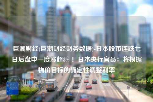 巨潮财经(巨潮财经财务数据)-日本股市连跌七日后盘中一度涨超3% ！日本央行官员：将根据物价目标的确定性调整利率