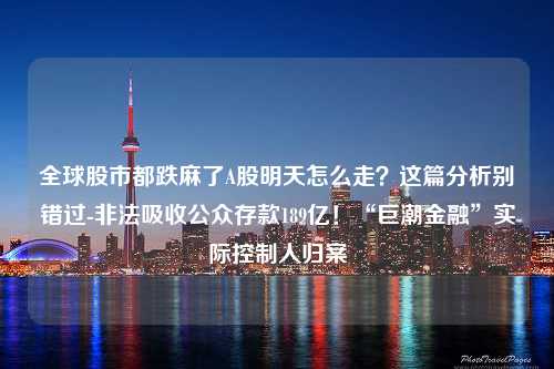 全球股市都跌麻了A股明天怎么走？这篇分析别错过-非法吸收公众存款189亿！“巨潮金融”实际控制人归案