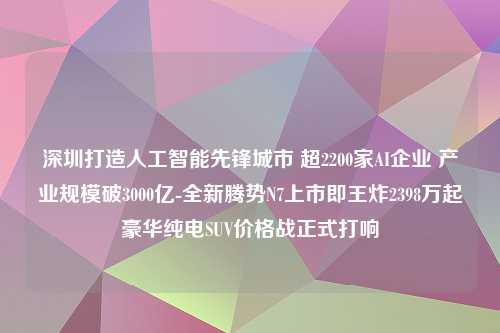 深圳打造人工智能先锋城市 超2200家AI企业 产业规模破3000亿-全新腾势N7上市即王炸2398万起豪华纯电SUV价格战正式打响