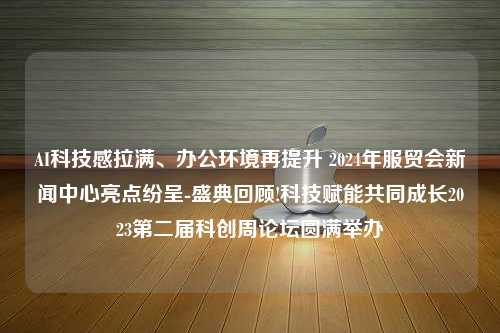 AI科技感拉满、办公环境再提升 2024年服贸会新闻中心亮点纷呈-盛典回顾!科技赋能共同成长2023第二届科创周论坛圆满举办