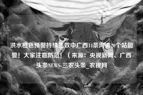 洪水橙色预警持续生效中广西14条河流20个站超警！大家注意防范！（来源：央视新闻、广西头条NEWS-三农头条_农视网