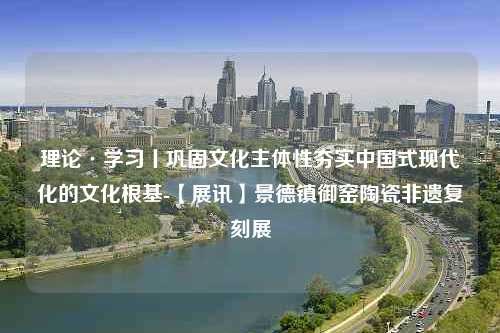 理论·学习丨巩固文化主体性夯实中国式现代化的文化根基-【展讯】景德镇御窑陶瓷非遗复刻展