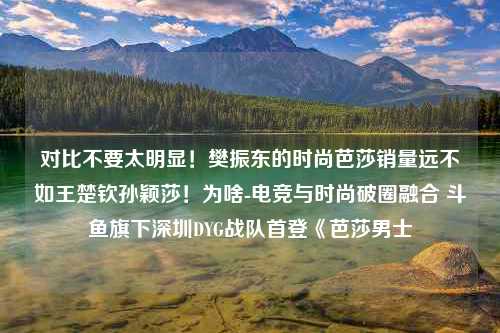 对比不要太明显！樊振东的时尚芭莎销量远不如王楚钦孙颖莎！为啥-电竞与时尚破圈融合 斗鱼旗下深圳DYG战队首登《芭莎男士