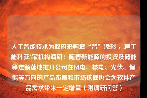 人工智能技术为政府采购增“智”添彩 ，理工能科获5家机构调研：随着新能源的投资及储能等定额落地推开公司在风电、核电、光伏、储能等方向的产品布局和市场挖掘也会为软件产品需求带来一定增量（附调研问答）