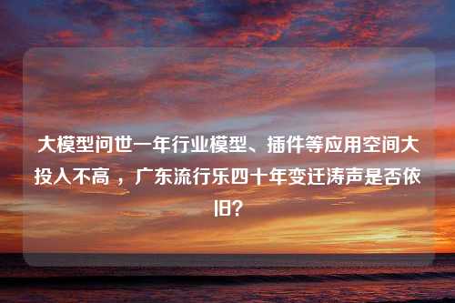 大模型问世一年行业模型、插件等应用空间大投入不高 ，广东流行乐四十年变迁涛声是否依旧？