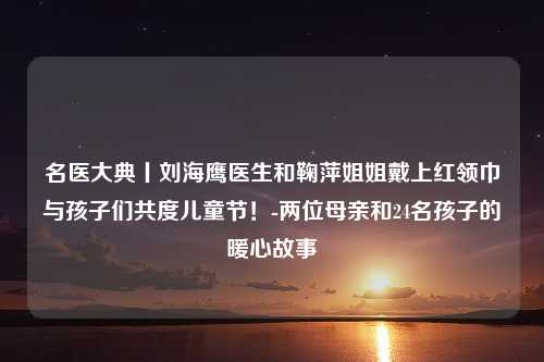 名医大典丨刘海鹰医生和鞠萍姐姐戴上红领巾与孩子们共度儿童节！-两位母亲和24名孩子的暖心故事