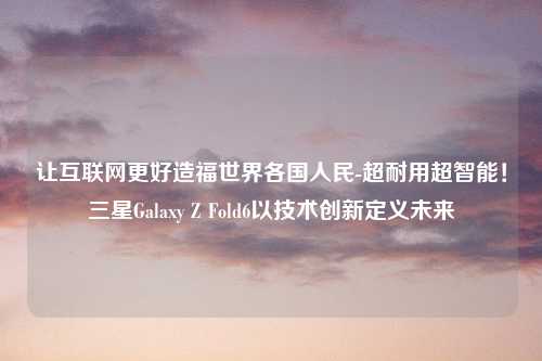 让互联网更好造福世界各国人民-超耐用超智能！三星Galaxy Z Fold6以技术创新定义未来