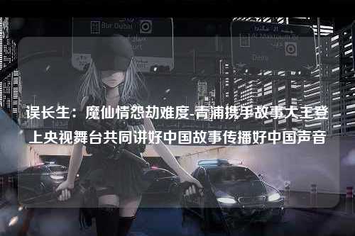 误长生：魔仙情怨劫难度-青浦携手故事大王登上央视舞台共同讲好中国故事传播好中国声音