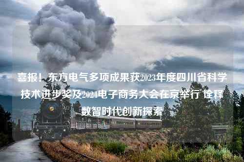 喜报！东方电气多项成果获2023年度四川省科学技术进步奖及2024电子商务大会在京举行 诠释数智时代创新探索