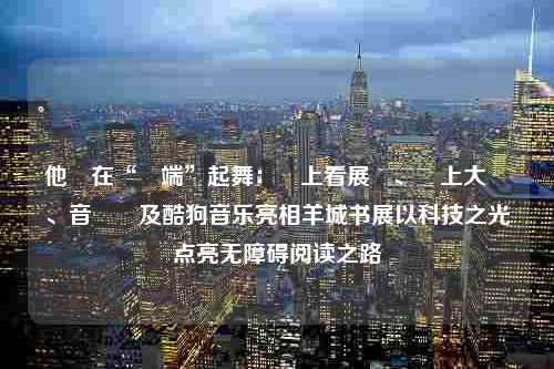 他們在“雲端”起舞：線上看展覽、線上大師課、音樂節及酷狗音乐亮相羊城书展以科技之光点亮无障碍阅读之路