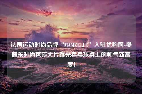 法国运动时尚品牌“MAMZELLE”入驻优购网-樊振东时尚芭莎大片曝光乒乓球桌上的帅气新高度！