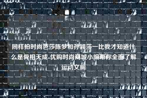 同样拍时尚芭莎陈梦和孙颖莎一比我才知道什么是骨相天成-优购时尚商城小编带你全面了解运动文胸