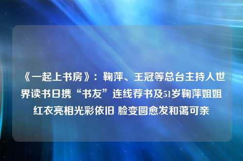 《一起上书房》：鞠萍、王冠等总台主持人世界读书日携“书友”连线荐书及51岁鞠萍姐姐红衣亮相光彩依旧 脸变圆愈发和蔼可亲