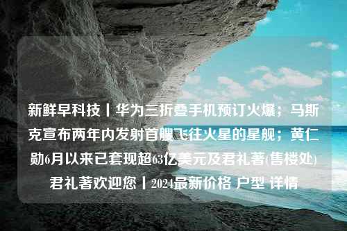 新鲜早科技丨华为三折叠手机预订火爆；马斯克宣布两年内发射首艘飞往火星的星舰；黄仁勋6月以来已套现超63亿美元及君礼著(售楼处)君礼著欢迎您丨2024最新价格 户型 详情