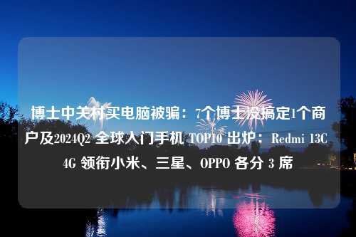 博士中关村买电脑被骗：7个博士没搞定1个商户及2024Q2 全球入门手机 TOP10 出炉：Redmi 13C 4G 领衔小米、三星、OPPO 各分 3 席