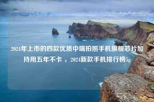 2024年上市的四款优质中端拍照手机旗舰芯片加持用五年不卡 ，2024新款手机排行榜5g