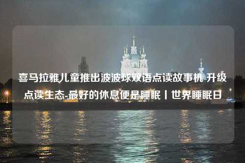 喜马拉雅儿童推出波波球双语点读故事机 升级点读生态-最好的休息便是睡眠丨世界睡眠日