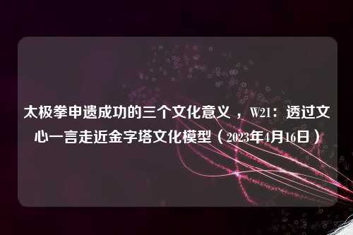 太极拳申遗成功的三个文化意义 ，W21：透过文心一言走近金字塔文化模型（2023年4月16日）