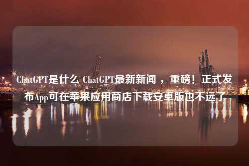 ChatGPT是什么 ChatGPT最新新闻 ，重磅！正式发布App可在苹果应用商店下载安卓版也不远了