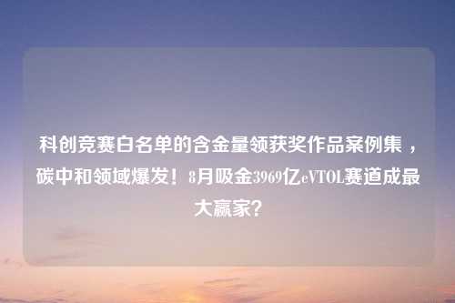 科创竞赛白名单的含金量领获奖作品案例集 ，碳中和领域爆发！8月吸金3969亿eVTOL赛道成最大赢家？