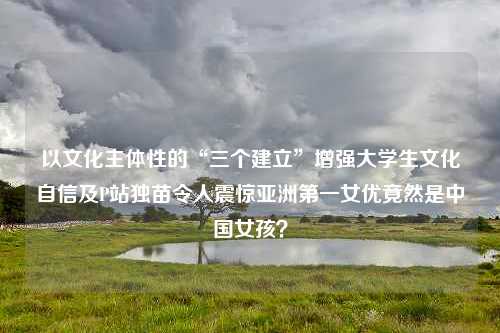 以文化主体性的“三个建立”增强大学生文化自信及P站独苗令人震惊亚洲第一女优竟然是中国女孩？