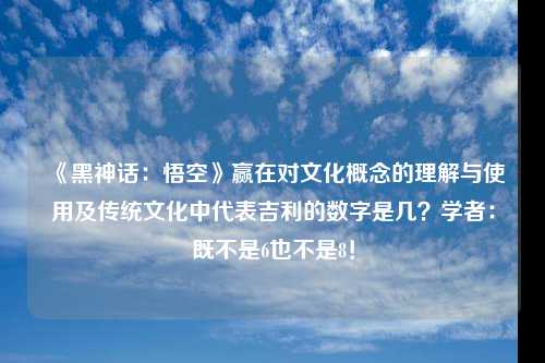 《黑神话：悟空》赢在对文化概念的理解与使用及传统文化中代表吉利的数字是几？学者：既不是6也不是8！