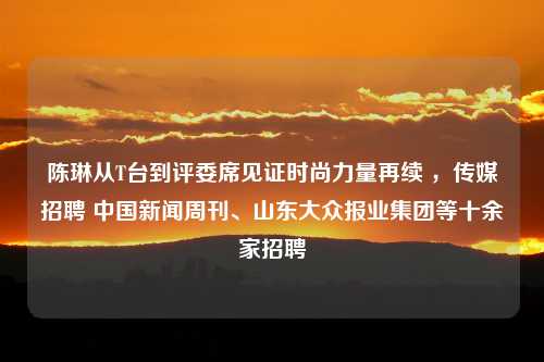 陈琳从T台到评委席见证时尚力量再续 ，传媒招聘 中国新闻周刊、山东大众报业集团等十余家招聘