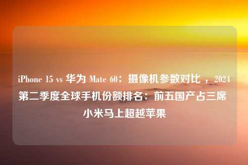 iPhone 15 vs 华为 Mate 60：摄像机参数对比 ，2024第二季度全球手机份额排名：前五国产占三席 小米马上超越苹果