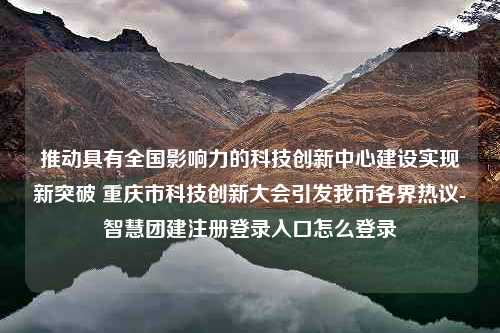 推动具有全国影响力的科技创新中心建设实现新突破 重庆市科技创新大会引发我市各界热议-智慧团建注册登录入口怎么登录