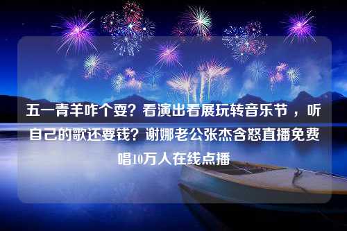 五一青羊咋个耍？看演出看展玩转音乐节 ，听自己的歌还要钱？谢娜老公张杰含怒直播免费唱10万人在线点播