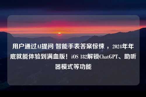 用户通过AI提问 智能手表答案惊悚 ，2024年年底就能体验到满血版！iOS 182解锁ChatGPT、助听器模式等功能