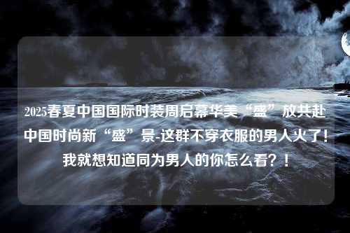 2025春夏中国国际时装周启幕华美“盛”放共赴中国时尚新“盛”景-这群不穿衣服的男人火了！我就想知道同为男人的你怎么看？！