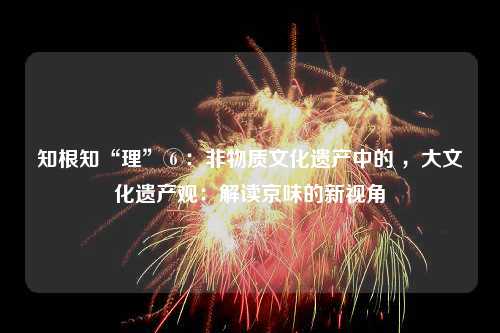 知根知“理”⑥：非物质文化遗产中的 ，大文化遗产观：解读京味的新视角