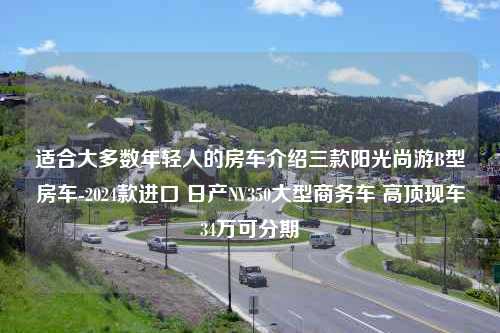 适合大多数年轻人的房车介绍三款阳光尚游B型房车-2024款进口 日产NV350大型商务车 高顶现车34万可分期