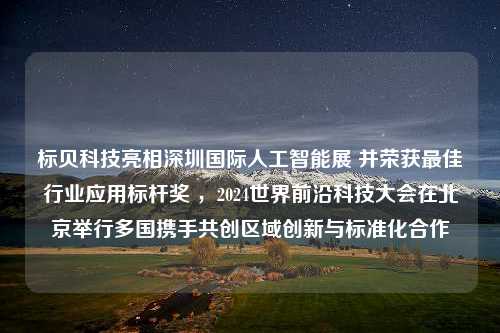 标贝科技亮相深圳国际人工智能展 并荣获最佳行业应用标杆奖 ，2024世界前沿科技大会在北京举行多国携手共创区域创新与标准化合作