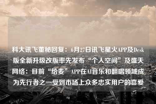 科大讯飞董秘回复：6月27日讯飞星火APP及Desk版全新升级改版率先发布“个人空间”及盛天网络：目前“给麦”APP在AI音乐和翻唱领域成为先行者之一受到市场上众多忠实用户的喜爱