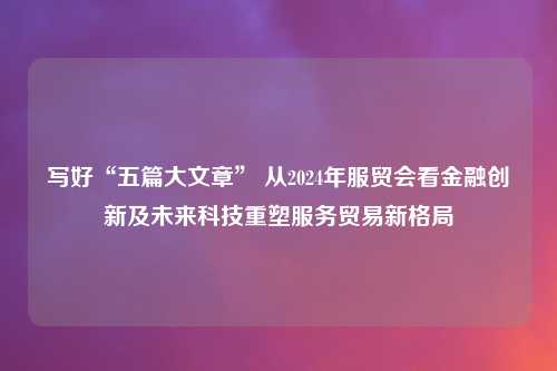 写好“五篇大文章” 从2024年服贸会看金融创新及未来科技重塑服务贸易新格局