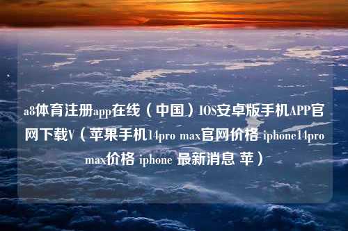 a8体育注册app在线（中国）IOS安卓版手机APP官网下载V（苹果手机14pro max官网价格 iphone14promax价格 iphone 最新消息 苹）