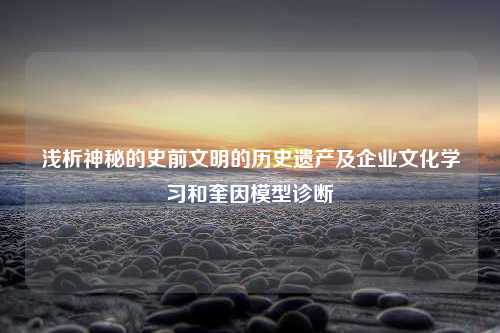 浅析神秘的史前文明的历史遗产及企业文化学习和奎因模型诊断