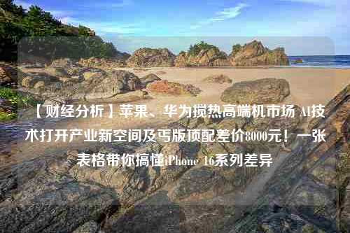 【财经分析】苹果、华为搅热高端机市场 AI技术打开产业新空间及丐版顶配差价8000元！一张表格带你搞懂iPhone 16系列差异