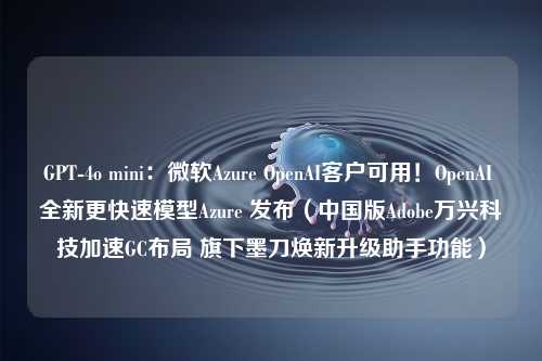 GPT-4o mini：微软Azure OpenAI客户可用！OpenAI 全新更快速模型Azure 发布（中国版Adobe万兴科技加速GC布局 旗下墨刀焕新升级助手功能）