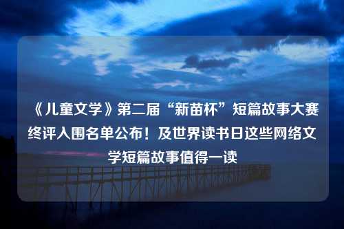 《儿童文学》第二届“新苗杯”短篇故事大赛终评入围名单公布！及世界读书日这些网络文学短篇故事值得一读