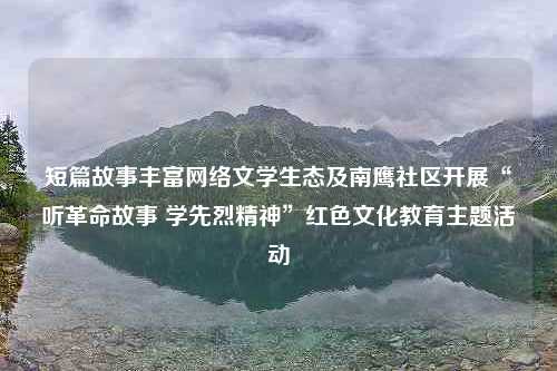 短篇故事丰富网络文学生态及南鹰社区开展“听革命故事 学先烈精神”红色文化教育主题活动