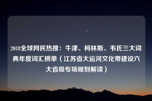 2018全球网民热搜：牛津、柯林斯、韦氏三大词典年度词汇榜单（江苏省大运河文化带建设六大省级专项规划解读）