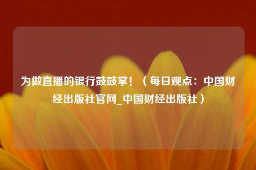 为做直播的银行鼓鼓掌！（每日观点：中国财经出版社官网_中国财经出版社）