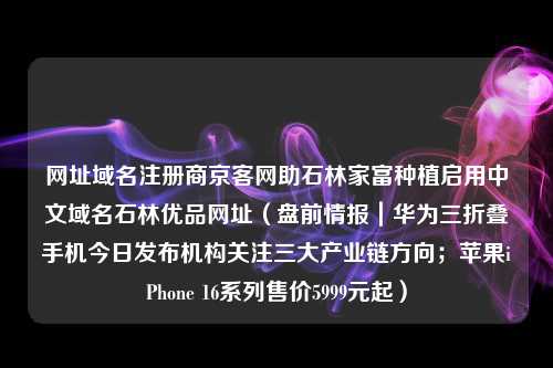 网址域名注册商京客网助石林家富种植启用中文域名石林优品网址（盘前情报｜华为三折叠手机今日发布机构关注三大产业链方向；苹果iPhone 16系列售价5999元起）