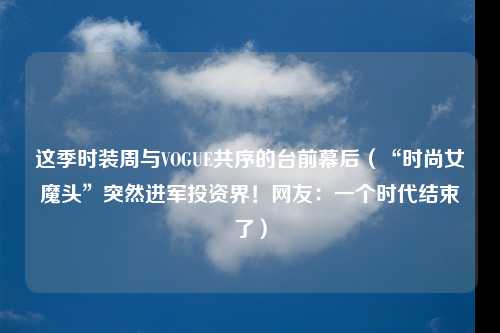 这季时装周与VOGUE共序的台前幕后（“时尚女魔头”突然进军投资界！网友：一个时代结束了）