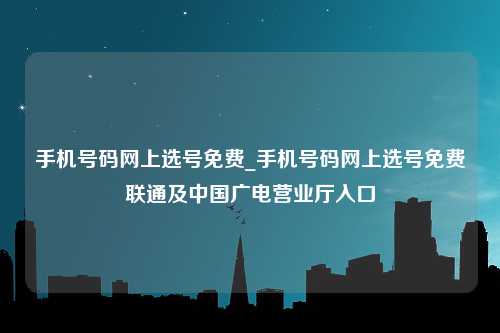 手机号码网上选号免费_手机号码网上选号免费联通及中国广电营业厅入口