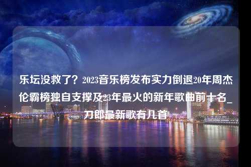 乐坛没救了？2023音乐榜发布实力倒退20年周杰伦霸榜独自支撑及23年最火的新年歌曲前十名_刀郎最新歌有几首